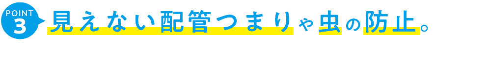 見えない配管つまりや虫の防止。